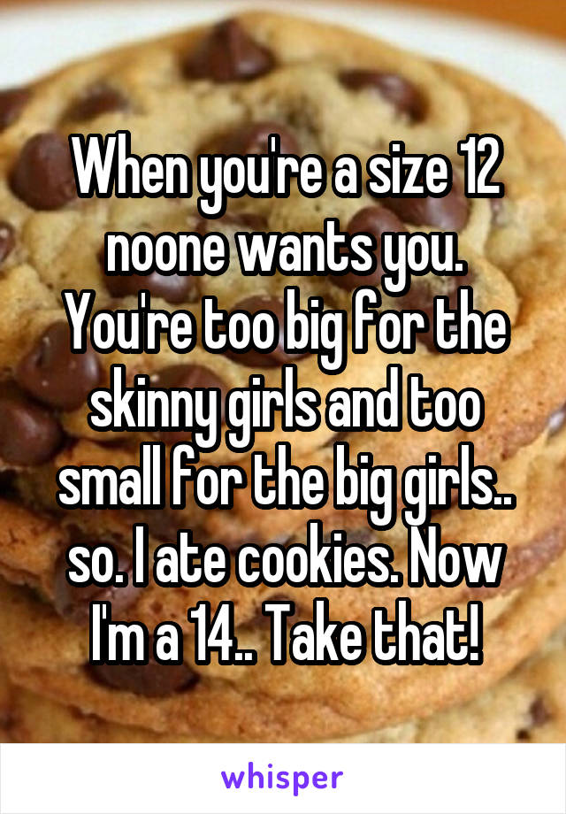 When you're a size 12 noone wants you. You're too big for the skinny girls and too small for the big girls.. so. I ate cookies. Now I'm a 14.. Take that!