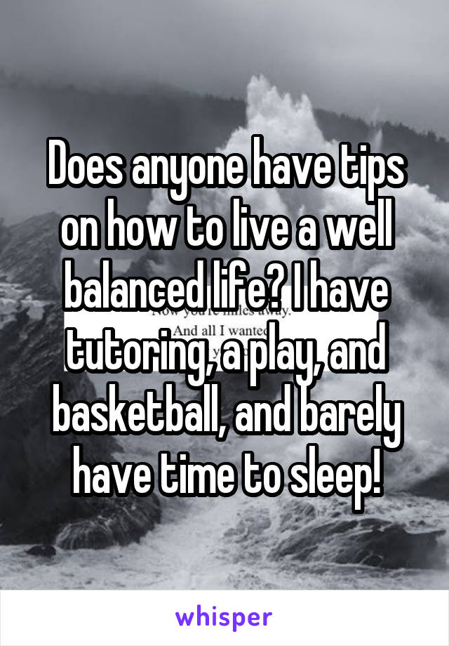 Does anyone have tips on how to live a well balanced life? I have tutoring, a play, and basketball, and barely have time to sleep!