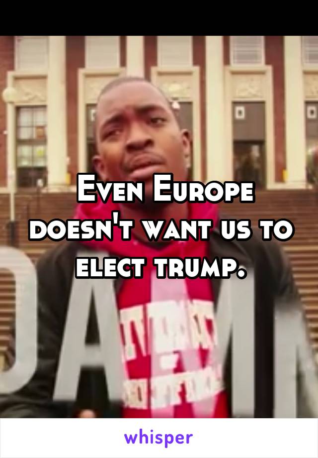  Even Europe doesn't want us to elect trump.