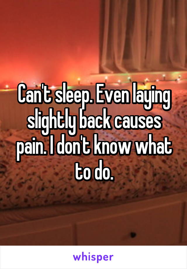 Can't sleep. Even laying slightly back causes pain. I don't know what to do.