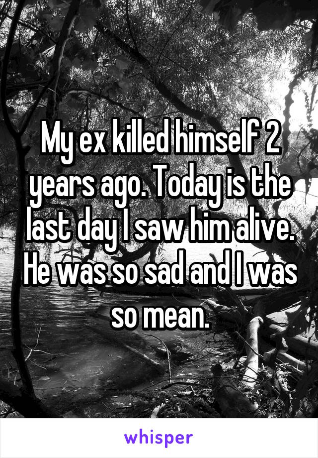 My ex killed himself 2 years ago. Today is the last day I saw him alive. He was so sad and I was so mean.