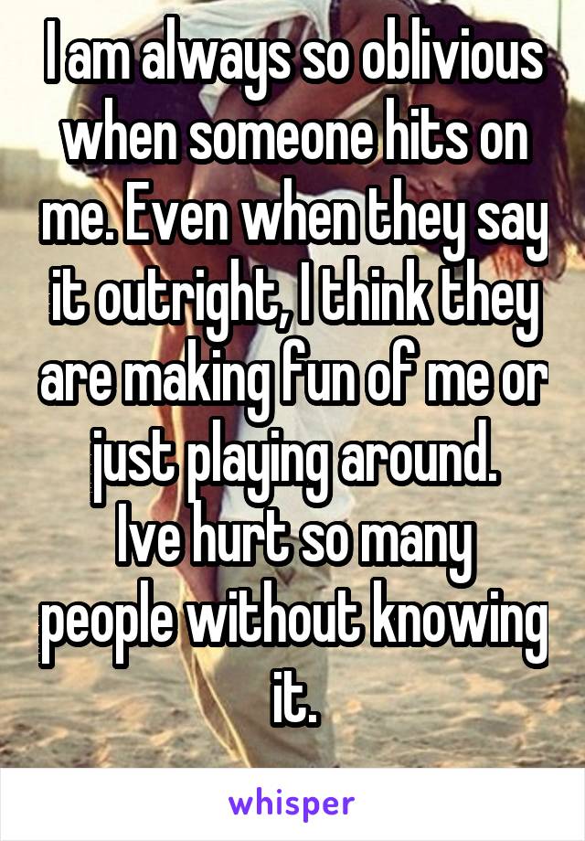 I am always so oblivious when someone hits on me. Even when they say it outright, I think they are making fun of me or just playing around.
Ive hurt so many people without knowing it.
