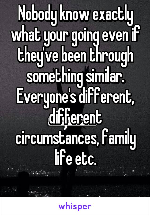 Nobody know exactly what your going even if they've been through something similar.
Everyone's different, different circumstances, family life etc.

