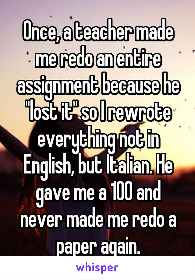 Once, a teacher made me redo an entire assignment because he "lost it" so I rewrote everything not in English, but Italian. He gave me a 100 and never made me redo a paper again.