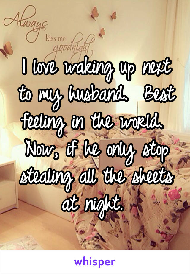 I love waking up next to my husband.  Best feeling in the world.  Now, if he only stop stealing all the sheets at night. 