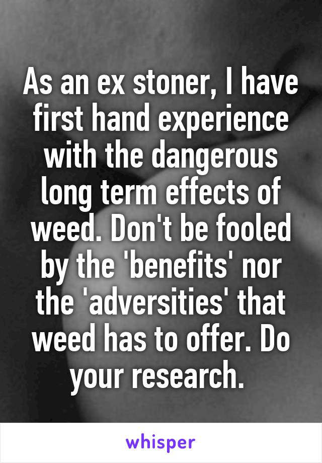 As an ex stoner, I have first hand experience with the dangerous long term effects of weed. Don't be fooled by the 'benefits' nor the 'adversities' that weed has to offer. Do your research. 