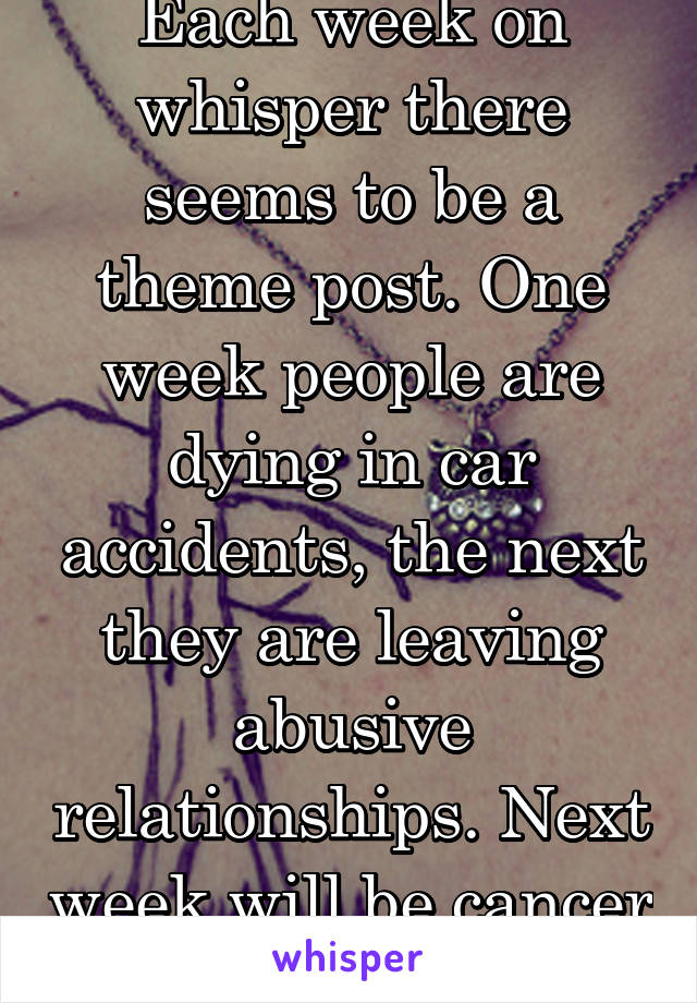 Each week on whisper there seems to be a theme post. One week people are dying in car accidents, the next they are leaving abusive relationships. Next week will be cancer survivors again.