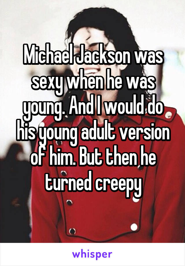 Michael Jackson was sexy when he was young. And I would do his young adult version of him. But then he turned creepy
