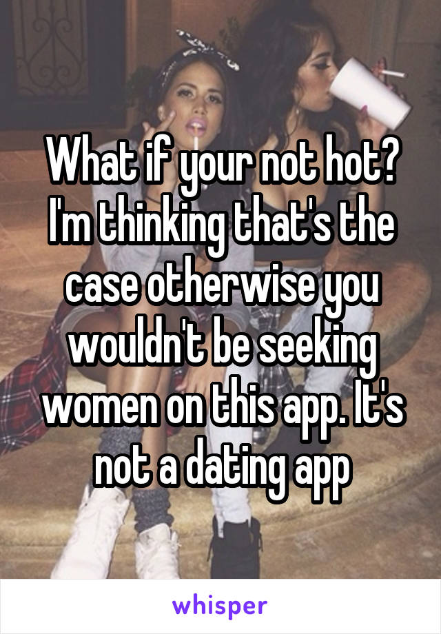 What if your not hot? I'm thinking that's the case otherwise you wouldn't be seeking women on this app. It's not a dating app