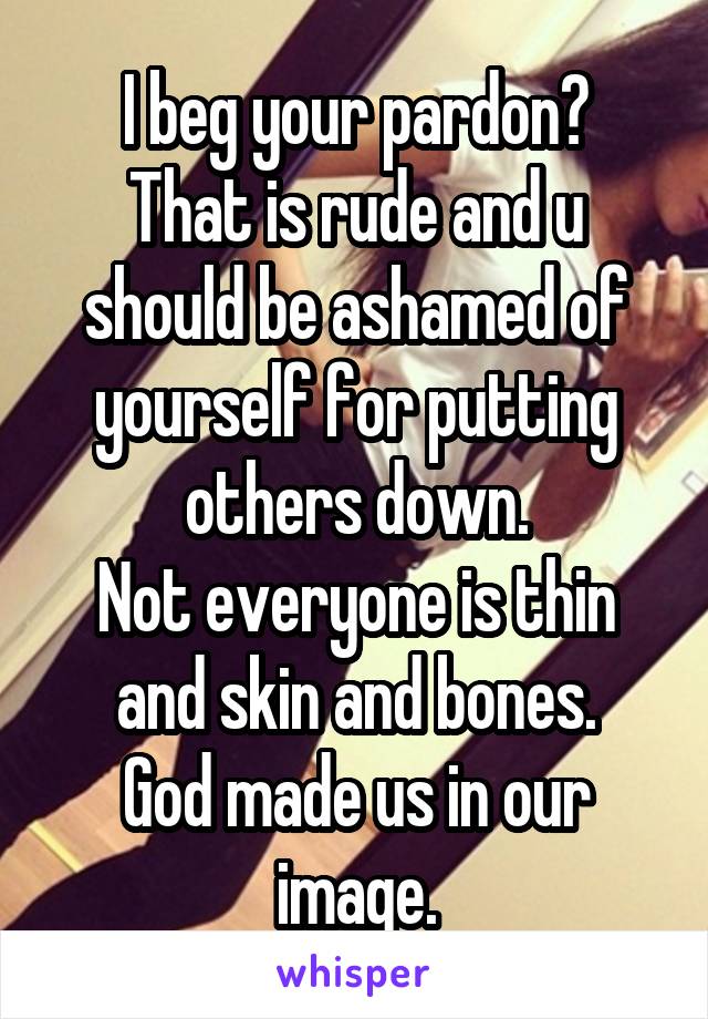 I beg your pardon?
That is rude and u should be ashamed of yourself for putting others down.
Not everyone is thin and skin and bones.
God made us in our image.