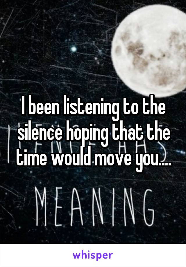 I been listening to the silence hoping that the time would move you....