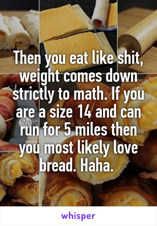 Then you eat like shit, weight comes down strictly to math. If you are a size 14 and can run for 5 miles then you most likely love bread. Haha. 