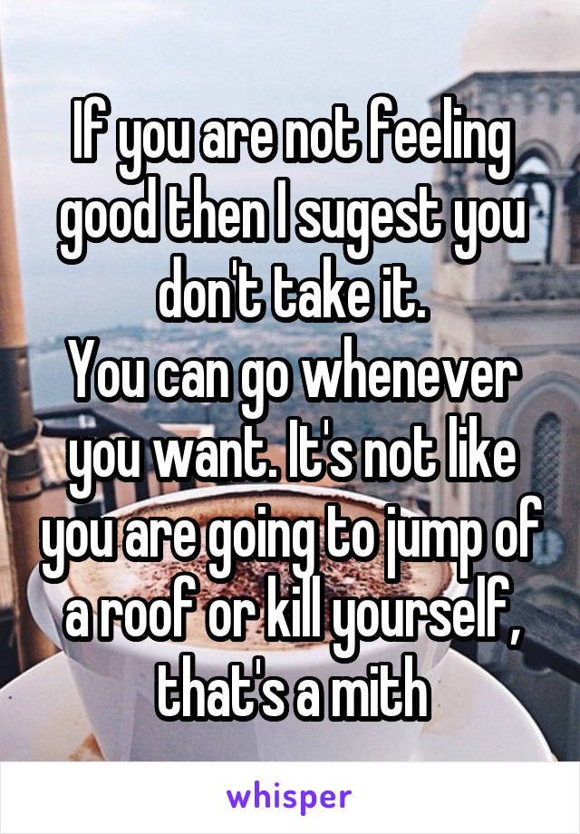 If you are not feeling good then I sugest you don't take it.
You can go whenever you want. It's not like you are going to jump of a roof or kill yourself, that's a mith