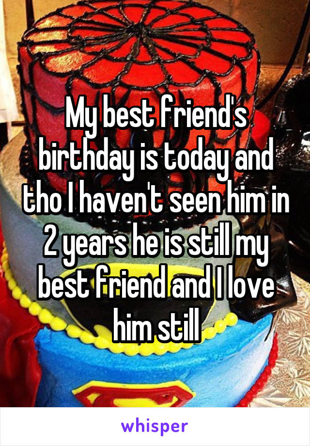 My best friend's birthday is today and tho I haven't seen him in 2 years he is still my best friend and I love him still