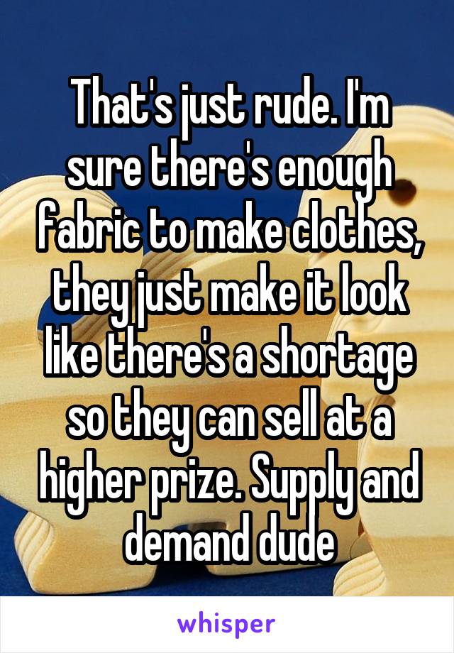 That's just rude. I'm sure there's enough fabric to make clothes, they just make it look like there's a shortage so they can sell at a higher prize. Supply and demand dude