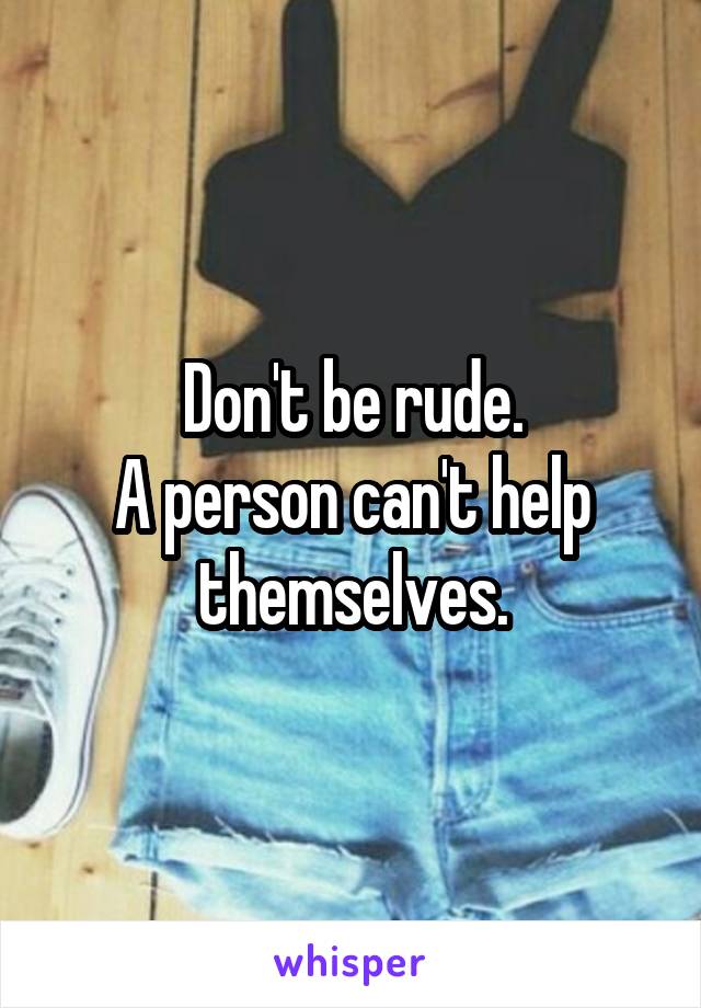 Don't be rude.
A person can't help themselves.