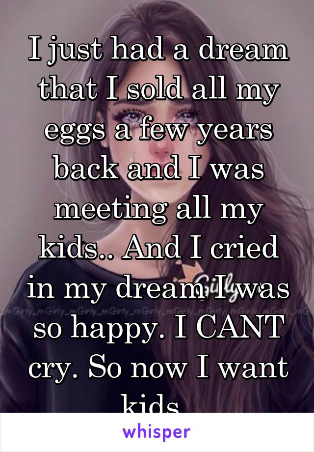 I just had a dream that I sold all my eggs a few years back and I was meeting all my kids.. And I cried in my dream I was so happy. I CANT cry. So now I want kids. 