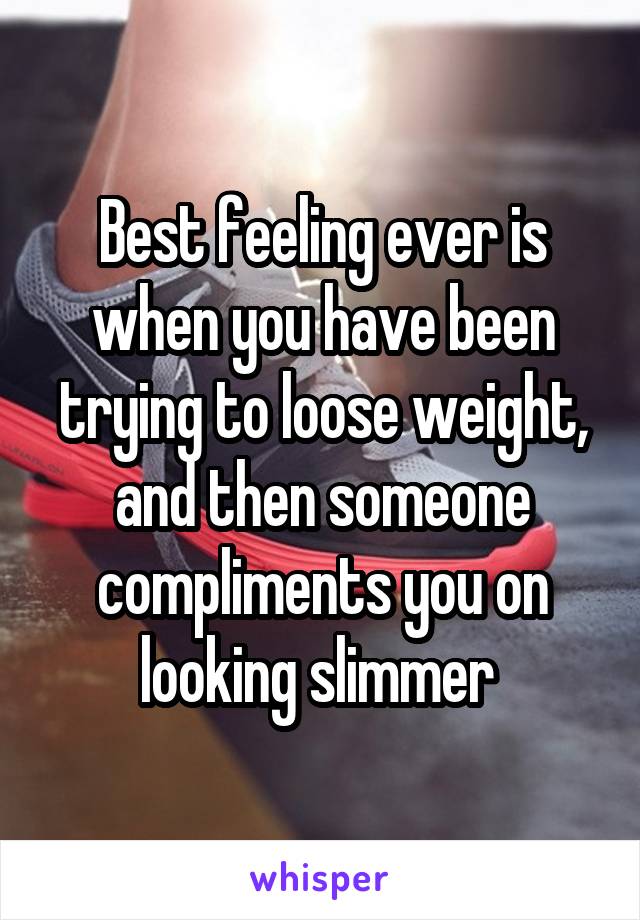 Best feeling ever is when you have been trying to loose weight, and then someone compliments you on looking slimmer 