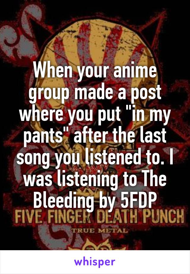 When your anime group made a post where you put "in my pants" after the last song you listened to. I was listening to The Bleeding by 5FDP