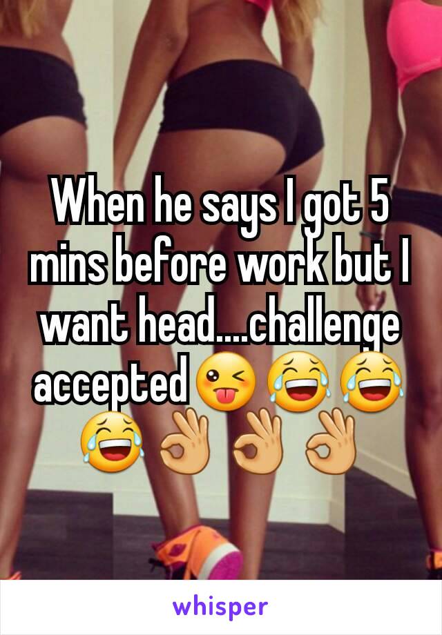 When he says I got 5 mins before work but I want head....challenge accepted😜😂😂😂👌👌👌