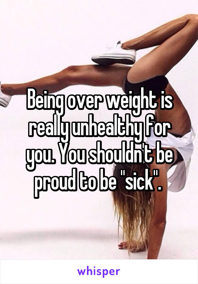 Being over weight is really unhealthy for you. You shouldn't be proud to be "sick". 