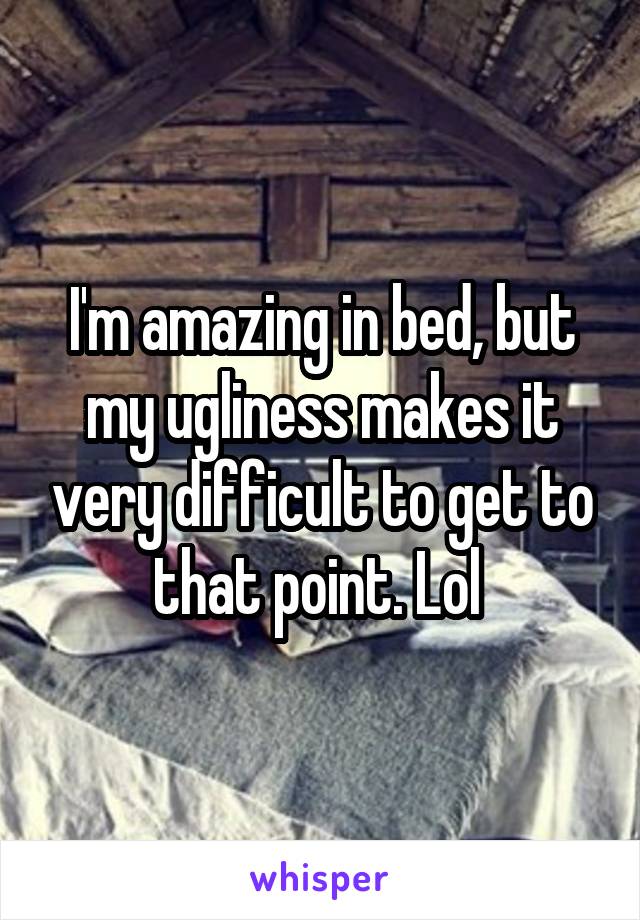 I'm amazing in bed, but my ugliness makes it very difficult to get to that point. Lol 