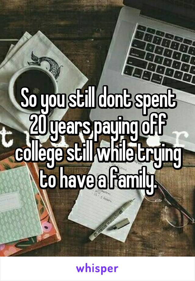 So you still dont spent 20 years paying off college still while trying to have a family.