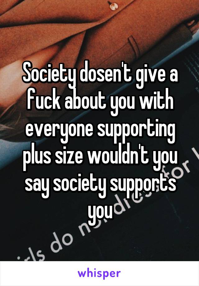 Society dosen't give a fuck about you with everyone supporting plus size wouldn't you say society supports you