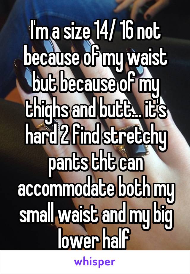 I'm a size 14/ 16 not because of my waist but because of my thighs and butt... it's hard 2 find stretchy pants tht can accommodate both my small waist and my big lower half 