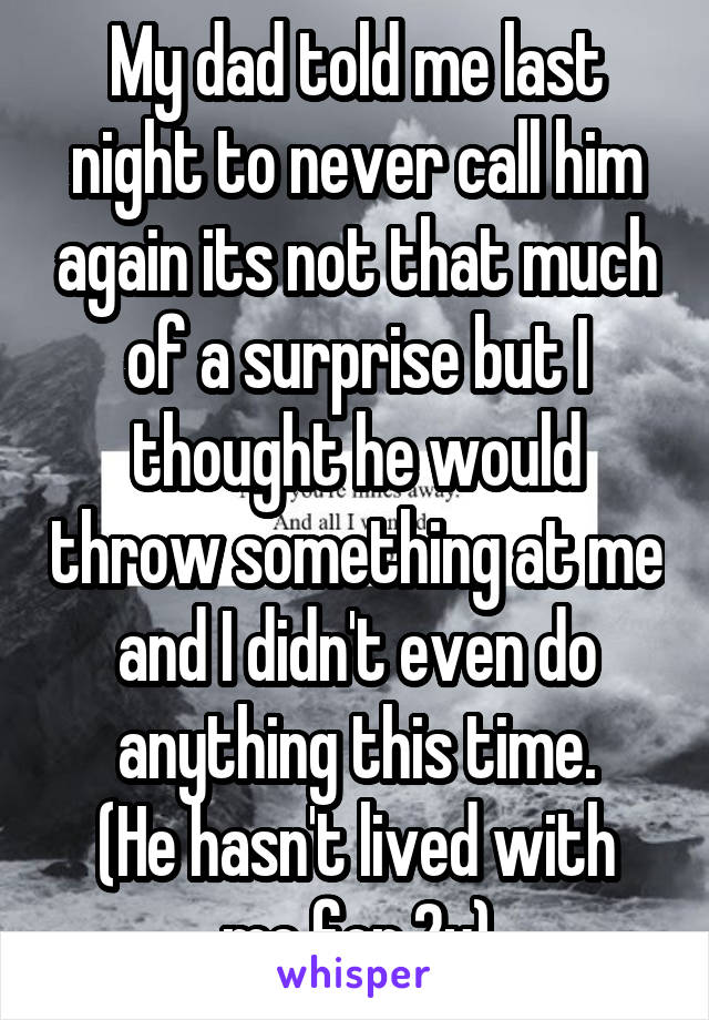 My dad told me last night to never call him again its not that much of a surprise but I thought he would throw something at me and I didn't even do anything this time.
(He hasn't lived with me for 2y)