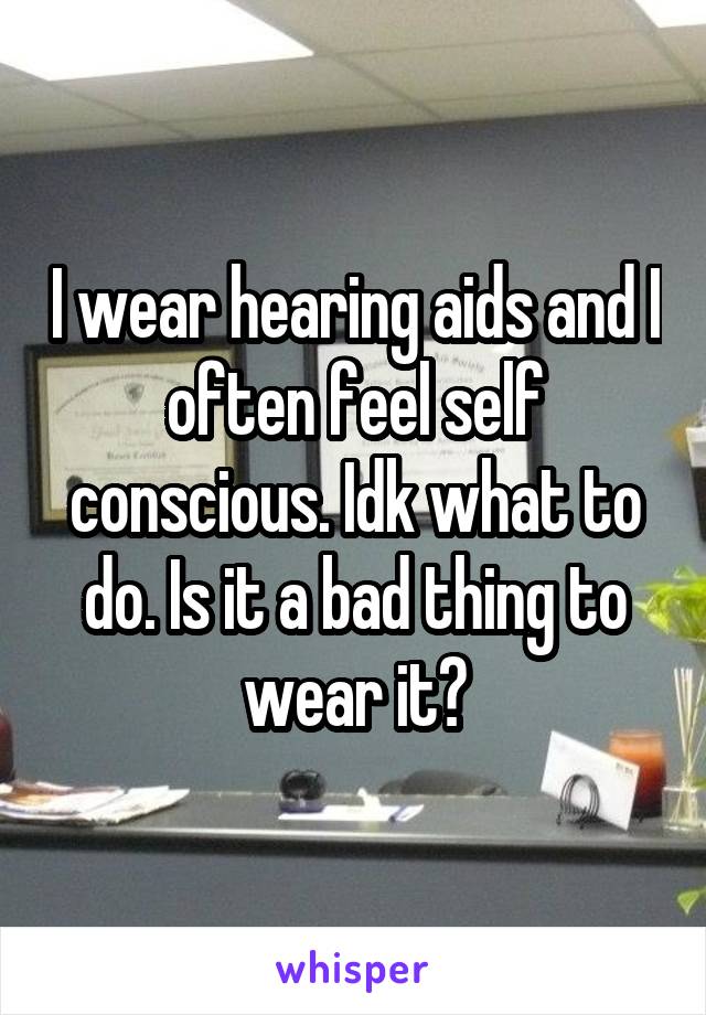 I wear hearing aids and I often feel self conscious. Idk what to do. Is it a bad thing to wear it?