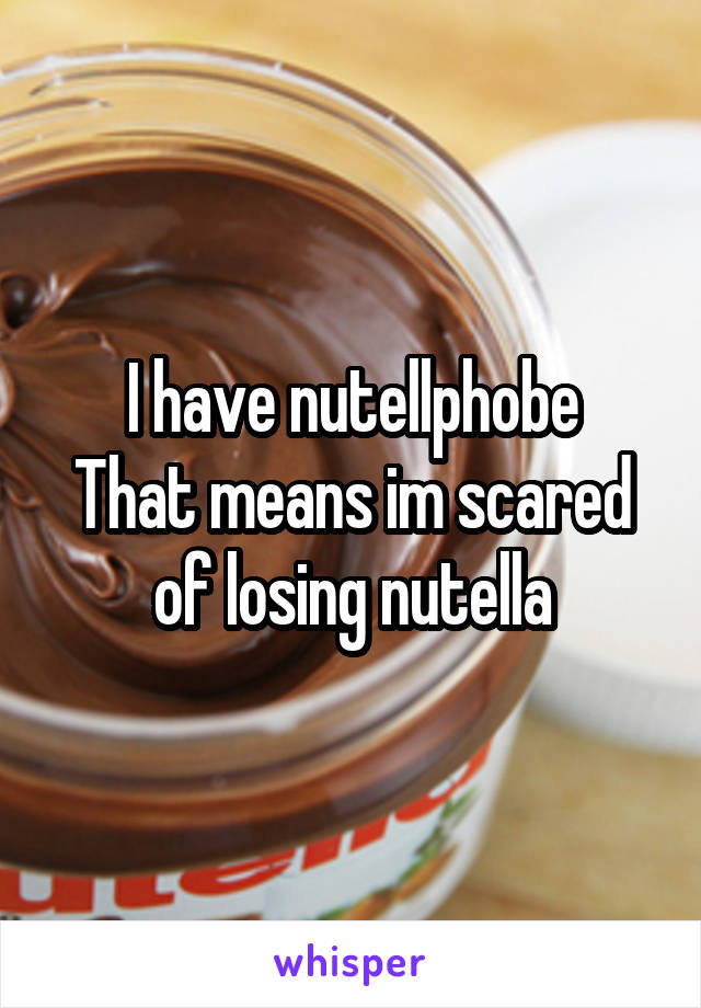 I have nutellphobe
That means im scared of losing nutella