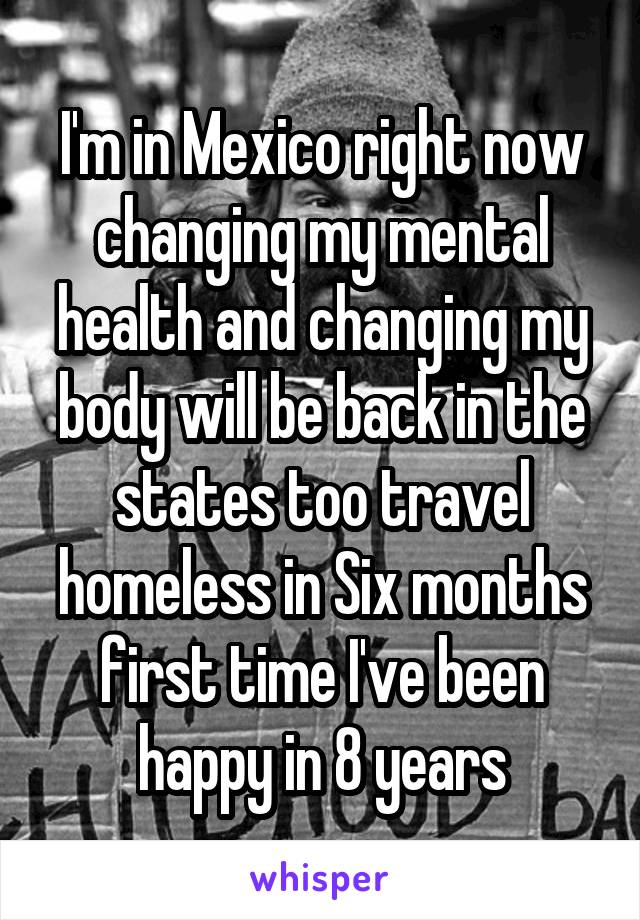 I'm in Mexico right now changing my mental health and changing my body will be back in the states too travel homeless in Six months first time I've been happy in 8 years