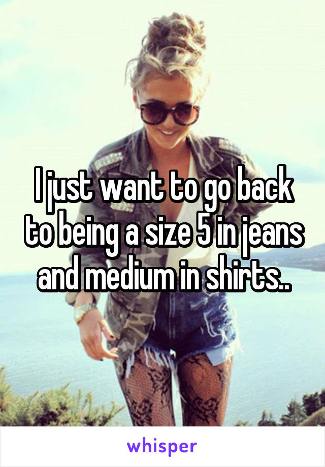 I just want to go back to being a size 5 in jeans and medium in shirts..