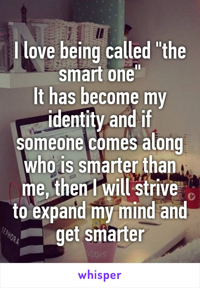 I love being called "the smart one"
It has become my identity and if someone comes along who is smarter than me, then I will strive to expand my mind and get smarter