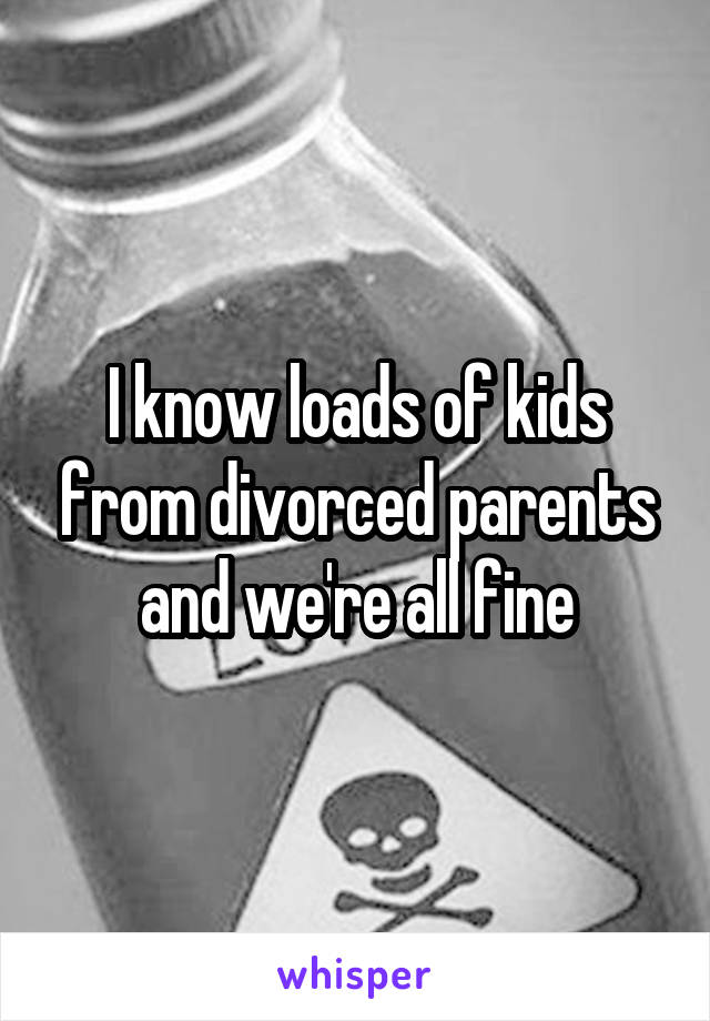 I know loads of kids from divorced parents and we're all fine