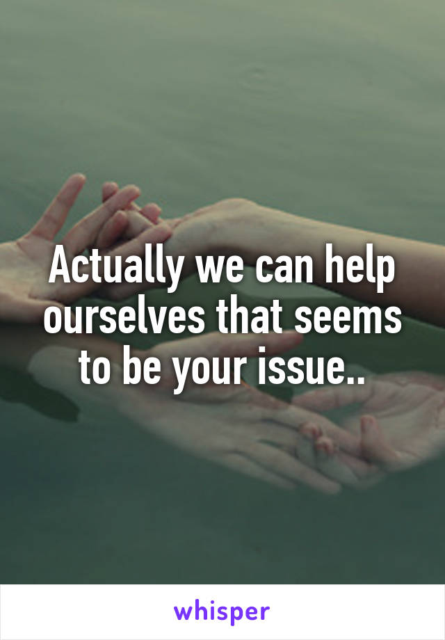 Actually we can help ourselves that seems to be your issue..