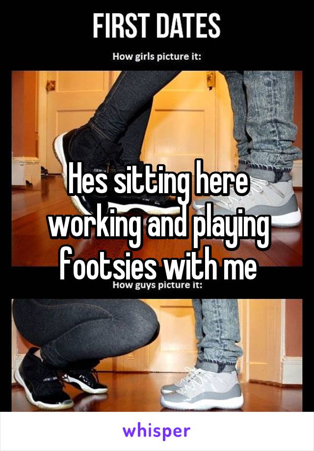 Hes sitting here working and playing footsies with me