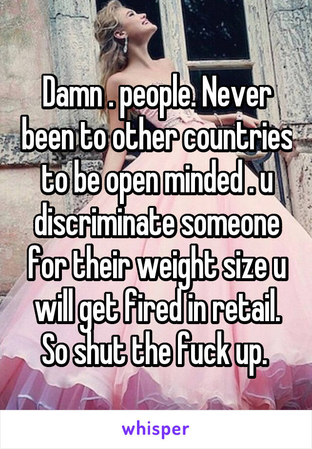 Damn . people. Never been to other countries to be open minded . u discriminate someone for their weight size u will get fired in retail. So shut the fuck up. 