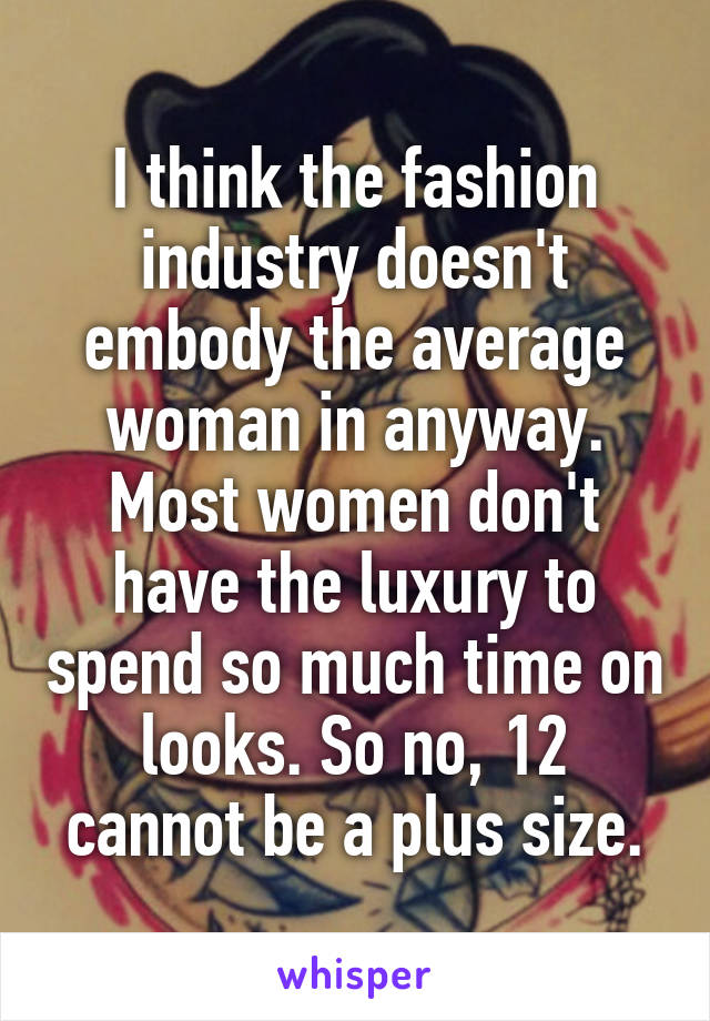 I think the fashion industry doesn't embody the average woman in anyway. Most women don't have the luxury to spend so much time on looks. So no, 12 cannot be a plus size.