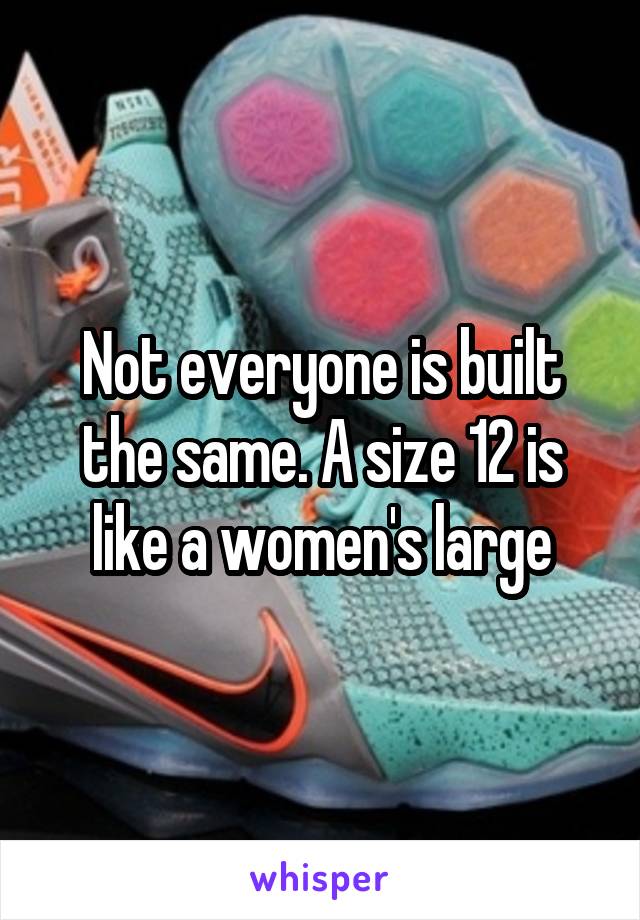 Not everyone is built the same. A size 12 is like a women's large