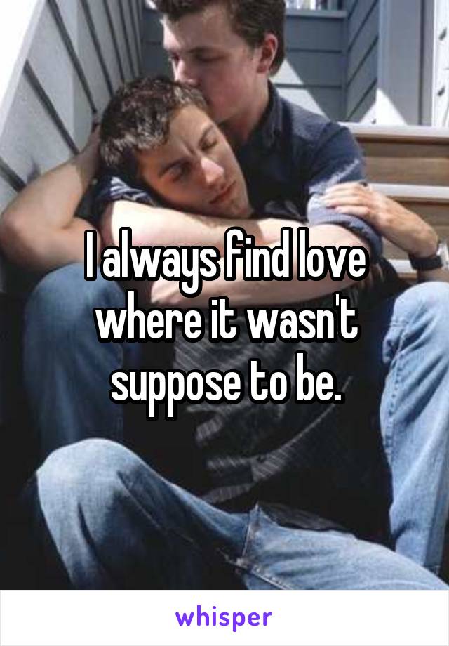 I always find love where it wasn't suppose to be.