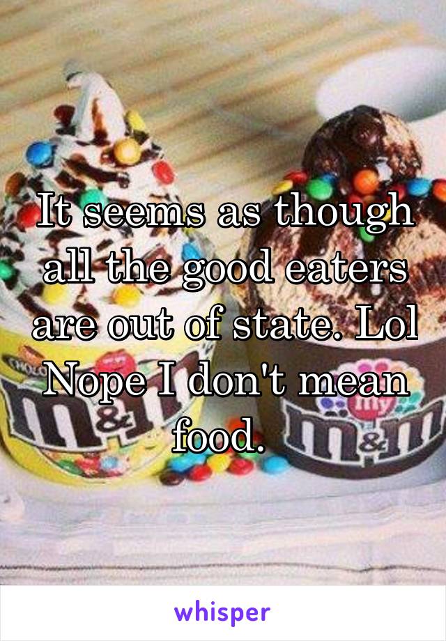 It seems as though all the good eaters are out of state. Lol
Nope I don't mean food. 