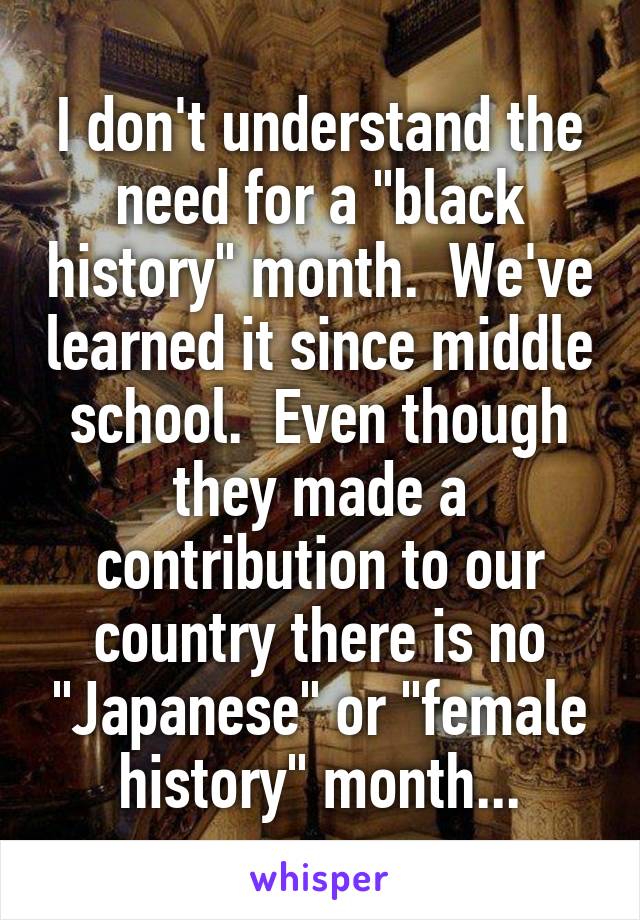 I don't understand the need for a "black history" month.  We've learned it since middle school.  Even though they made a contribution to our country there is no "Japanese" or "female history" month...