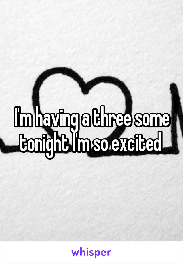 I'm having a three some tonight I'm so excited 