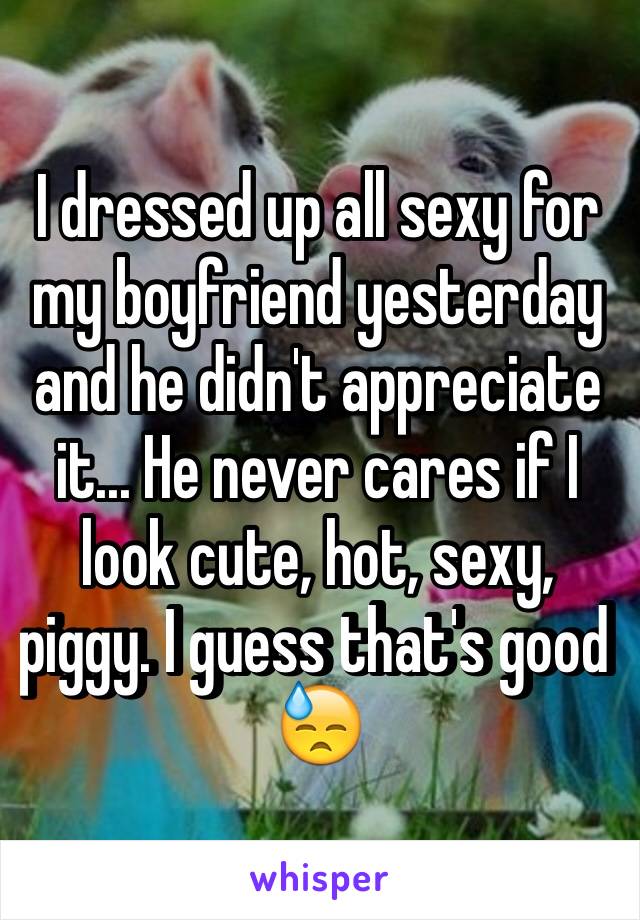 I dressed up all sexy for my boyfriend yesterday and he didn't appreciate it... He never cares if I look cute, hot, sexy, piggy. I guess that's good 😓