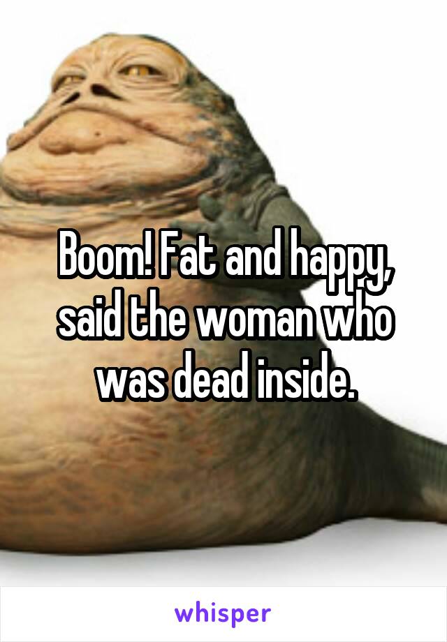 Boom! Fat and happy, said the woman who was dead inside.