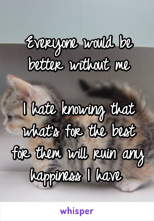 Everyone would be better without me

I hate knowing that what's for the best for them will ruin any happiness I have 