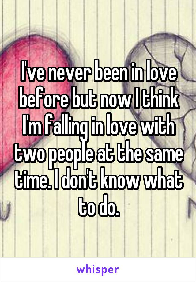 I've never been in love before but now I think I'm falling in love with two people at the same time. I don't know what to do.