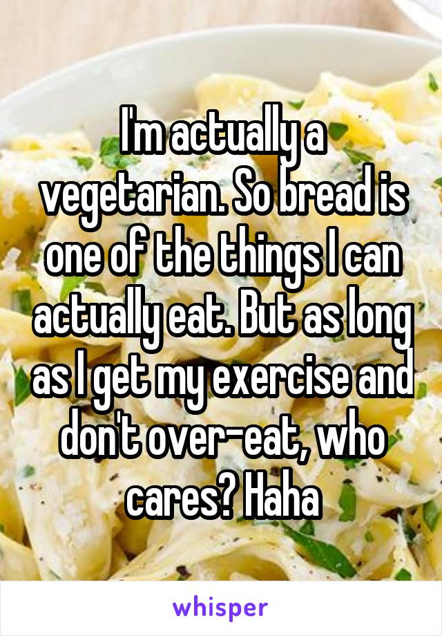 I'm actually a vegetarian. So bread is one of the things I can actually eat. But as long as I get my exercise and don't over-eat, who cares? Haha